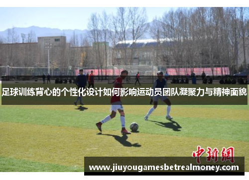 足球训练背心的个性化设计如何影响运动员团队凝聚力与精神面貌